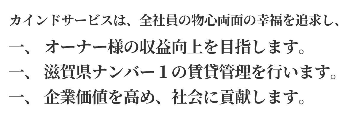 カインドサービスは、全社員の物心両面の幸福を追求し、一、 オーナー様の収益向上を目指します。 一、 滋賀県ナンバー1の賃貸管理を行います。 一、 企業価値を高め、社会に貢献します。