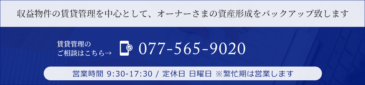 収益物件の賃貸管理を中心として、オーナーさまの資産形成をバックアップ致します　TEL：077-565-9020   営業時間 9:30-17:30 / 定休日 日曜日 ※繁忙期は営業します