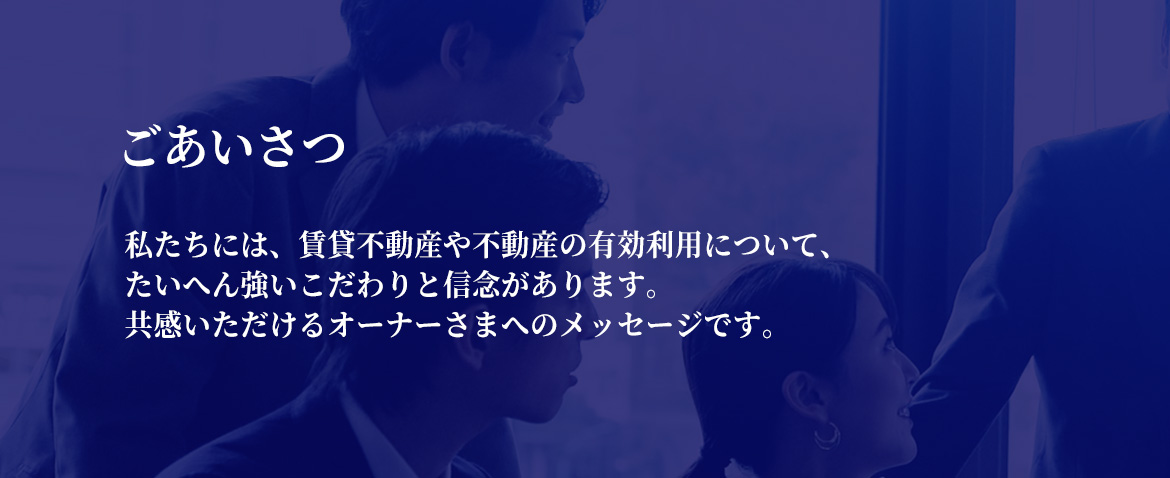 ごあいさつ　私たちには、賃貸不動産や不動産の有効利用について、たいへん強いこだわりと信念があります。共感いただけるオーナーさまへのメッセージです。