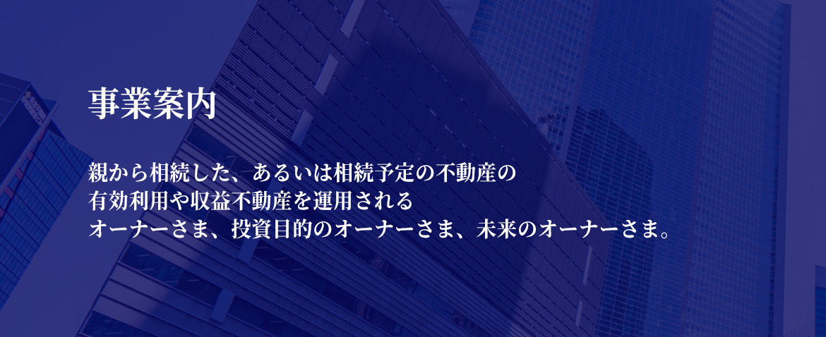 事業案内　親から相続した、あるいは相続予定の不動産の有効利用や収益不動産を運用されるオーナーさま、投資目的のオーナーさま、未来のオーナーさま。