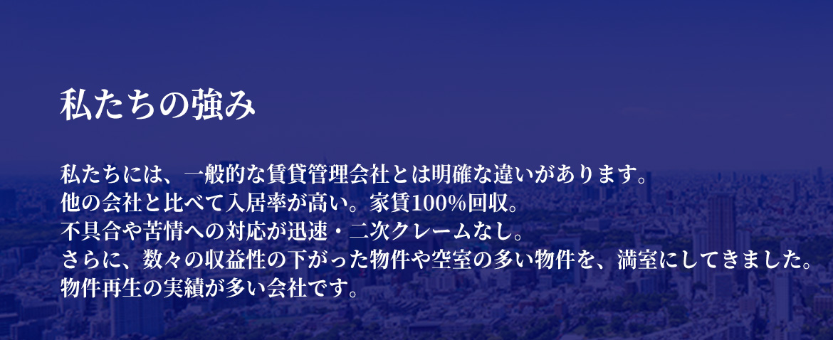 私たちの強み　私たちには、一般的な賃貸管理会社とは明確な違いがあります。他の会社と比べて入居率が高い。家賃100%回収。不具合や苦情への対応が迅速・二次クレームなし。さらに、数々の収益性の下がった物件や空室の多い物件を、満室にしてきました。物件再生の実績が多い会社です。