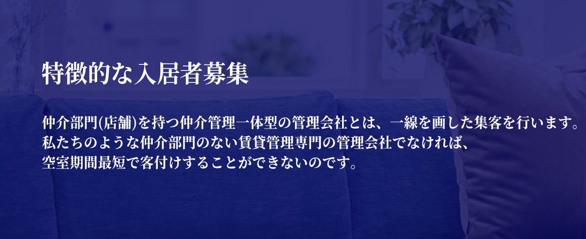 特徴的な入居者募集　仲介部門(店舗)を持つ仲介管理一体型の管理会社とは、一線を画した集客を行います。私たちのような仲介部門のない賃貸管理専門の管理会社でなければ、空室期間最短で客付けすることができないのです。